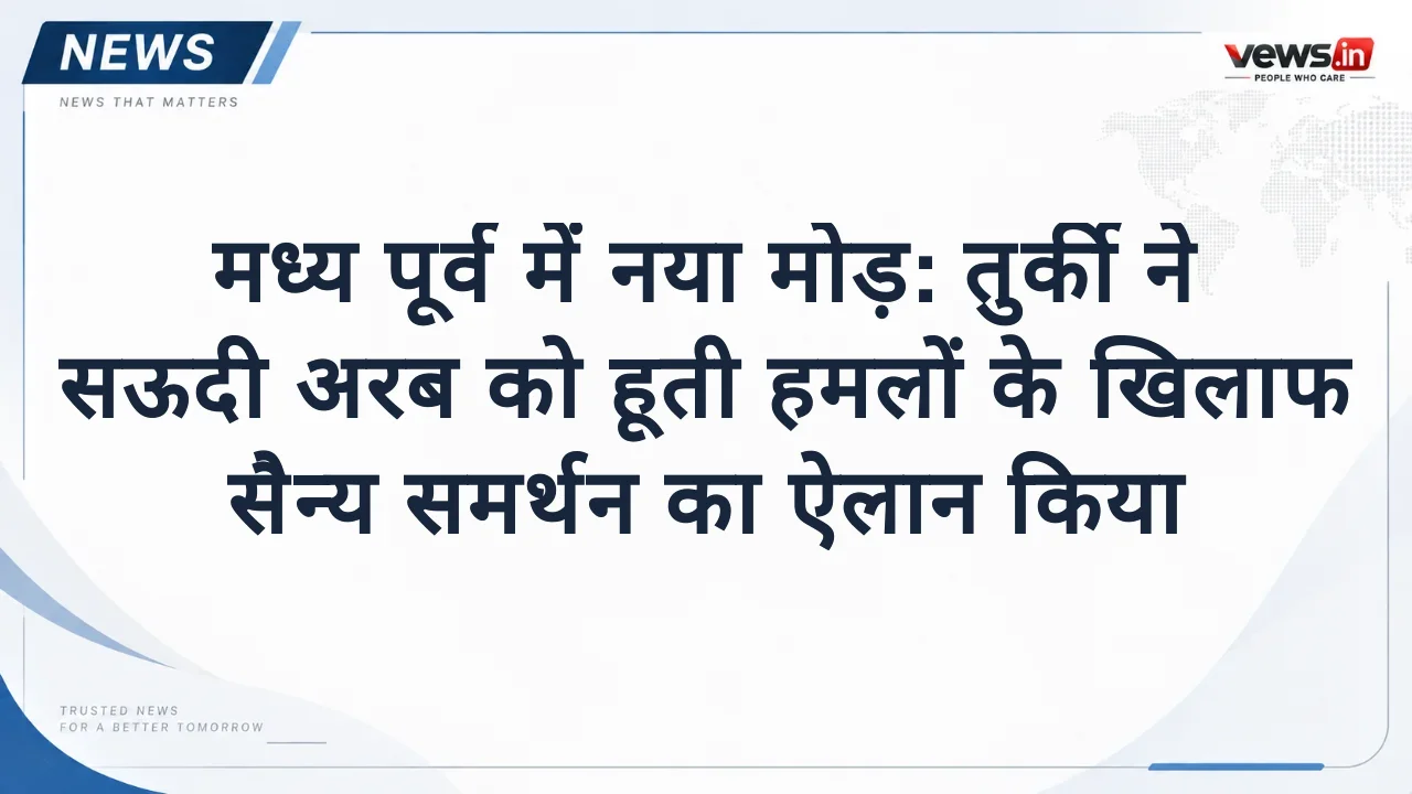 मध्य पूर्व में नया मोड़: तुर्की ने सऊदी अरब को हूती हमलों के खिलाफ सैन्य समर्थन का ऐलान किया